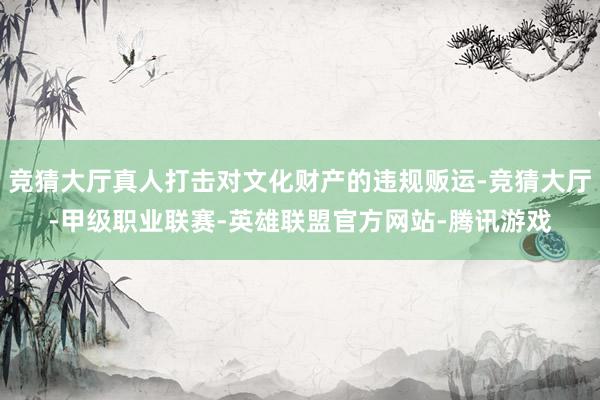 竞猜大厅真人打击对文化财产的违规贩运-竞猜大厅-甲级职业联赛-英雄联盟官方网站-腾讯游戏