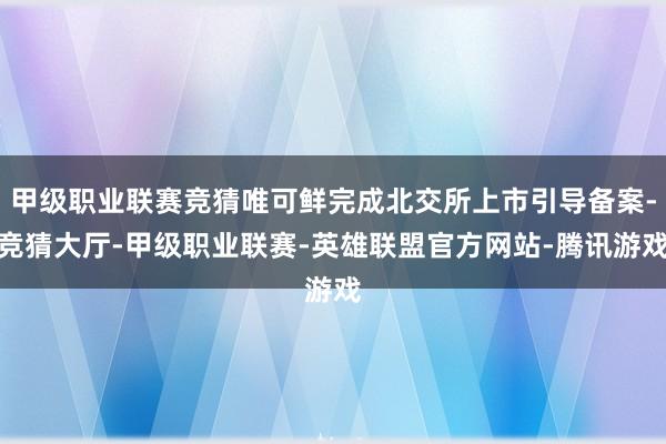 甲级职业联赛竞猜唯可鲜完成北交所上市引导备案-竞猜大厅-甲级职业联赛-英雄联盟官方网站-腾讯游戏