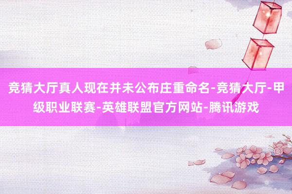 竞猜大厅真人现在并未公布庄重命名-竞猜大厅-甲级职业联赛-英雄联盟官方网站-腾讯游戏