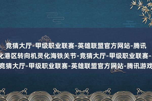 竞猜大厅-甲级职业联赛-英雄联盟官方网站-腾讯游戏口岸应加速从机灵化港区转向机灵化海铁关节-竞猜大厅-甲级职业联赛-英雄联盟官方网站-腾讯游戏