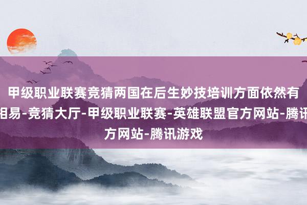 甲级职业联赛竞猜两国在后生妙技培训方面依然有不少相易-竞猜大厅-甲级职业联赛-英雄联盟官方网站-腾讯游戏