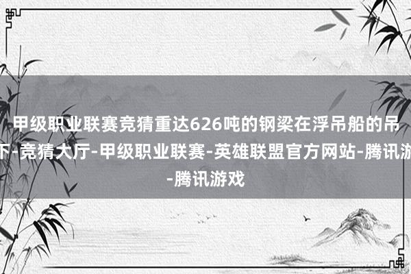 甲级职业联赛竞猜重达626吨的钢梁在浮吊船的吊装下-竞猜大厅-甲级职业联赛-英雄联盟官方网站-腾讯游戏