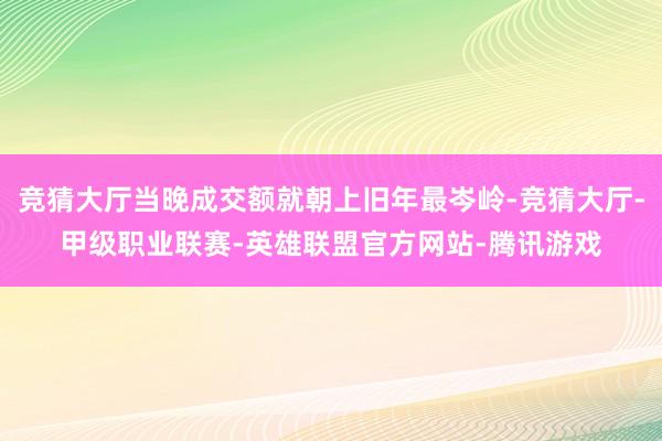 竞猜大厅当晚成交额就朝上旧年最岑岭-竞猜大厅-甲级职业联赛-英雄联盟官方网站-腾讯游戏