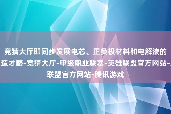 竞猜大厅即同步发展电芯、正负极材料和电解液的研发和制造才略-竞猜大厅-甲级职业联赛-英雄联盟官方网站-腾讯游戏