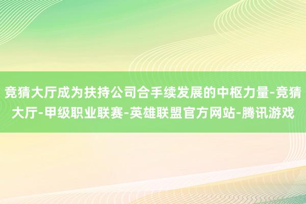 竞猜大厅成为扶持公司合手续发展的中枢力量-竞猜大厅-甲级职业联赛-英雄联盟官方网站-腾讯游戏