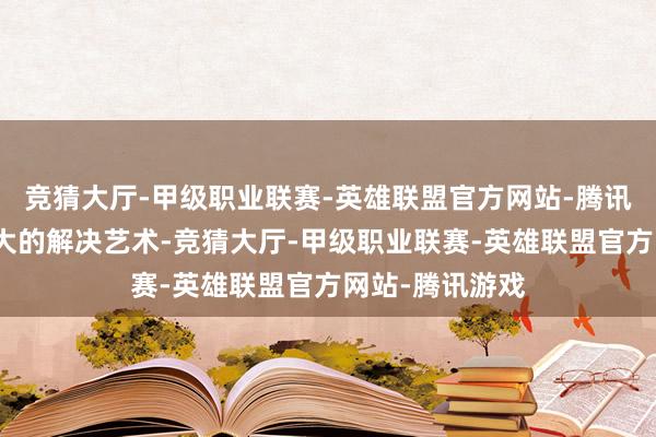 竞猜大厅-甲级职业联赛-英雄联盟官方网站-腾讯游戏对下属最大的解决艺术-竞猜大厅-甲级职业联赛-英雄联盟官方网站-腾讯游戏