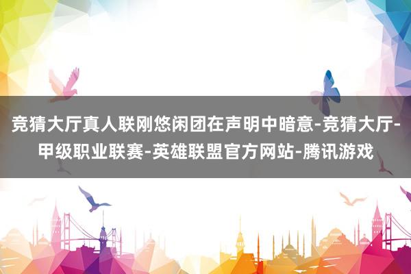 竞猜大厅真人联刚悠闲团在声明中暗意-竞猜大厅-甲级职业联赛-英雄联盟官方网站-腾讯游戏