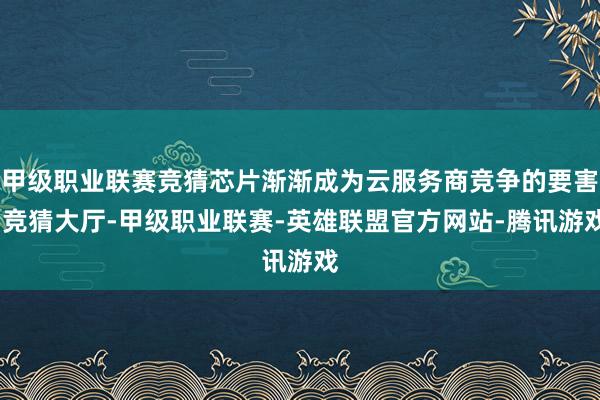 甲级职业联赛竞猜芯片渐渐成为云服务商竞争的要害-竞猜大厅-甲级职业联赛-英雄联盟官方网站-腾讯游戏