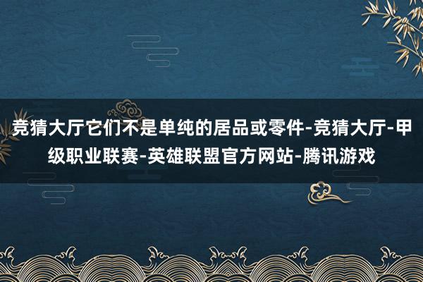 竞猜大厅它们不是单纯的居品或零件-竞猜大厅-甲级职业联赛-英雄联盟官方网站-腾讯游戏