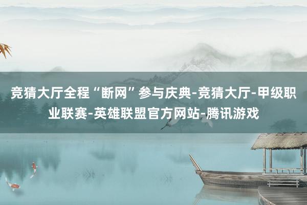 竞猜大厅全程“断网”参与庆典-竞猜大厅-甲级职业联赛-英雄联盟官方网站-腾讯游戏