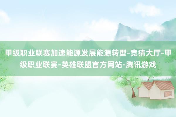 甲级职业联赛加速能源发展能源转型-竞猜大厅-甲级职业联赛-英雄联盟官方网站-腾讯游戏