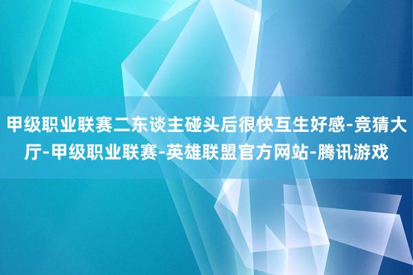 甲级职业联赛二东谈主碰头后很快互生好感-竞猜大厅-甲级职业联赛-英雄联盟官方网站-腾讯游戏
