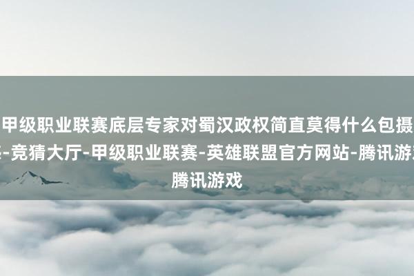 甲级职业联赛底层专家对蜀汉政权简直莫得什么包摄感-竞猜大厅-甲级职业联赛-英雄联盟官方网站-腾讯游戏