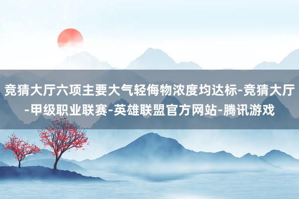 竞猜大厅六项主要大气轻侮物浓度均达标-竞猜大厅-甲级职业联赛-英雄联盟官方网站-腾讯游戏