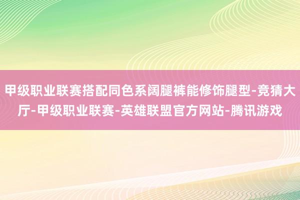 甲级职业联赛搭配同色系阔腿裤能修饰腿型-竞猜大厅-甲级职业联赛-英雄联盟官方网站-腾讯游戏
