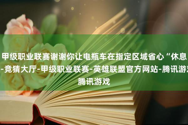 甲级职业联赛谢谢你让电瓶车在指定区域省心“休息”-竞猜大厅-甲级职业联赛-英雄联盟官方网站-腾讯游戏