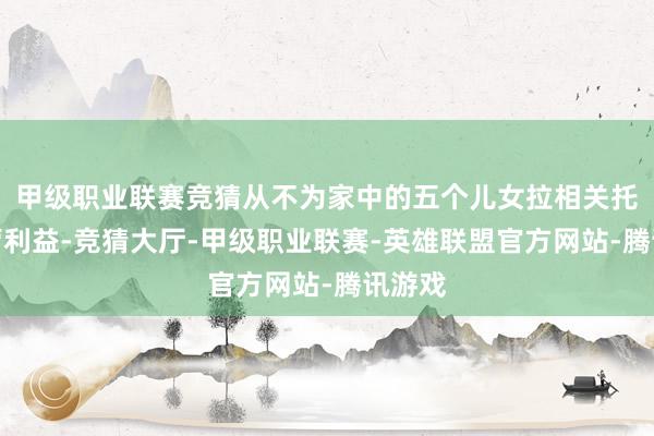 甲级职业联赛竞猜从不为家中的五个儿女拉相关托情面营利益-竞猜大厅-甲级职业联赛-英雄联盟官方网站-腾讯游戏