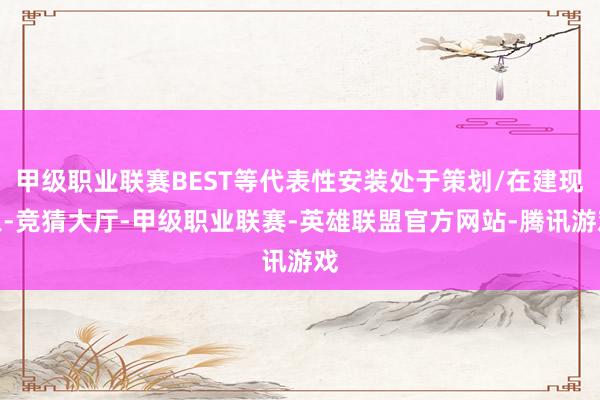 甲级职业联赛BEST等代表性安装处于策划/在建现象-竞猜大厅-甲级职业联赛-英雄联盟官方网站-腾讯游戏