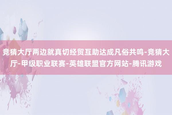 竞猜大厅两边就真切经贸互助达成凡俗共鸣-竞猜大厅-甲级职业联赛-英雄联盟官方网站-腾讯游戏