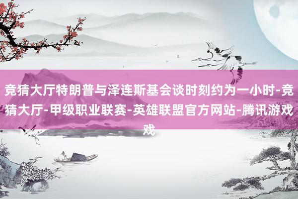 竞猜大厅特朗普与泽连斯基会谈时刻约为一小时-竞猜大厅-甲级职业联赛-英雄联盟官方网站-腾讯游戏