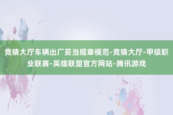 竞猜大厅车辆出厂妥当规章模范-竞猜大厅-甲级职业联赛-英雄联盟官方网站-腾讯游戏