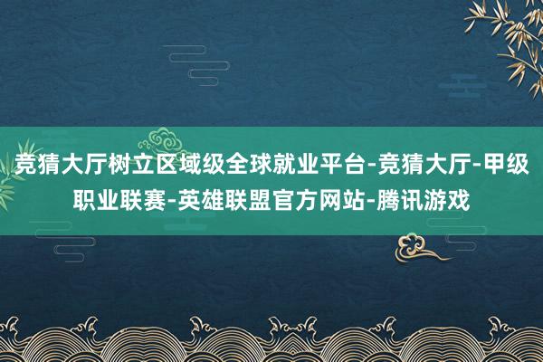 竞猜大厅树立区域级全球就业平台-竞猜大厅-甲级职业联赛-英雄联盟官方网站-腾讯游戏