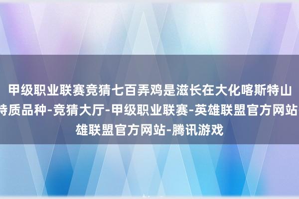 甲级职业联赛竞猜七百弄鸡是滋长在大化喀斯特山区的场所特质品种-竞猜大厅-甲级职业联赛-英雄联盟官方网站-腾讯游戏