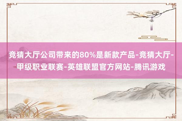 竞猜大厅公司带来的80%是新款产品-竞猜大厅-甲级职业联赛-英雄联盟官方网站-腾讯游戏