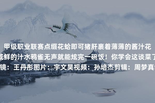 甲级职业联赛点缀花蛤即可猪肝裹着薄薄的酱汁花蛤肉满盈鲜甜蘸着微辣咸鲜的汁水鸦雀无声就能炫完一碗饭！你学会这谈菜了嘛？翰墨：周梦真出镜：王丹彤图片：宇文昊视频：孙培杰剪辑：周梦真制图：刘晶*转载请注明来自上海杨浦官方微信“上海杨浦”新媒体平台心爱-竞猜大厅-甲级职业联赛-英雄联盟官方网站-腾讯游戏