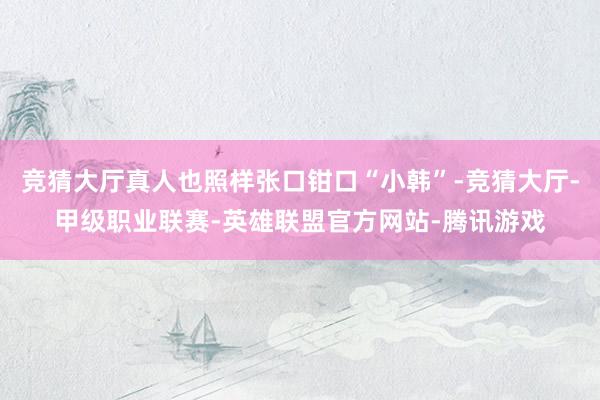 竞猜大厅真人也照样张口钳口“小韩”-竞猜大厅-甲级职业联赛-英雄联盟官方网站-腾讯游戏